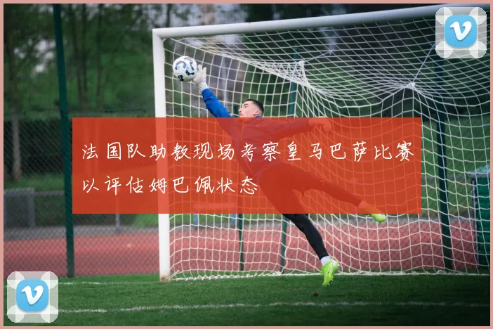 法国队助教现场考察皇马巴萨比赛以评估姆巴佩状态
