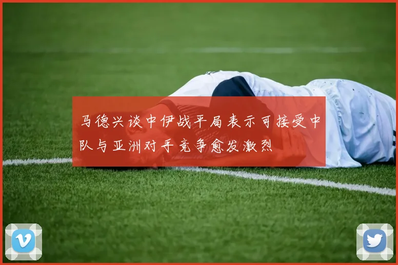 马德兴谈中伊战平局表示可接受中队与亚洲对手竞争愈发激烈