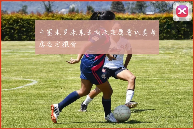 卡塞米罗未来去向未定愿意认真考虑各方报价
