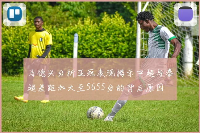 马德兴分析亚冠表现揭示中超与泰超差距加大至5655分的背后原因