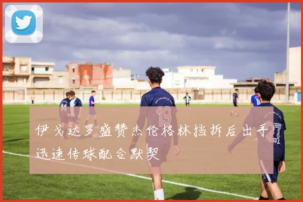 伊戈达罗盛赞杰伦格林挡拆后出手迅速传球配合默契