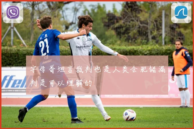 字母哥坦言裁判也是人类会犯错漏判是可以理解的