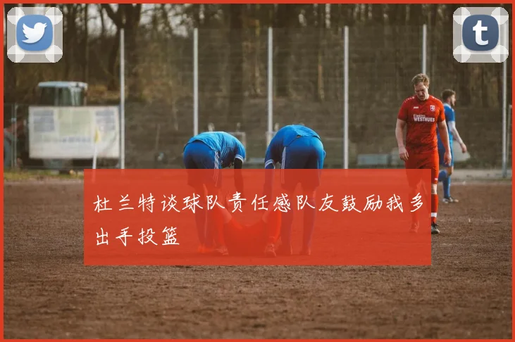 杜兰特谈球队责任感队友鼓励我多出手投篮