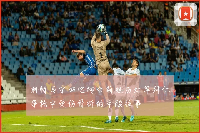 利特马宁回忆转会前经历红军拜仁争抢中受伤骨折的辛酸往事