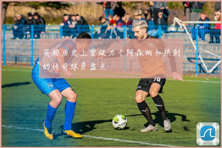 英超历史上曾效力于阿森纳和热刺的传奇球员盘点