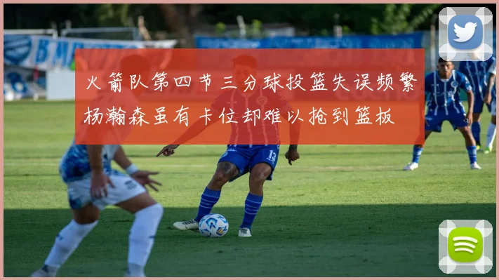 火箭队第四节三分球投篮失误频繁杨瀚森虽有卡位却难以抢到篮板