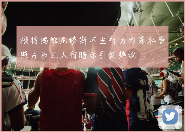 模特揭维尼修斯不当行为内幕私密照片和三人行暗示引发热议