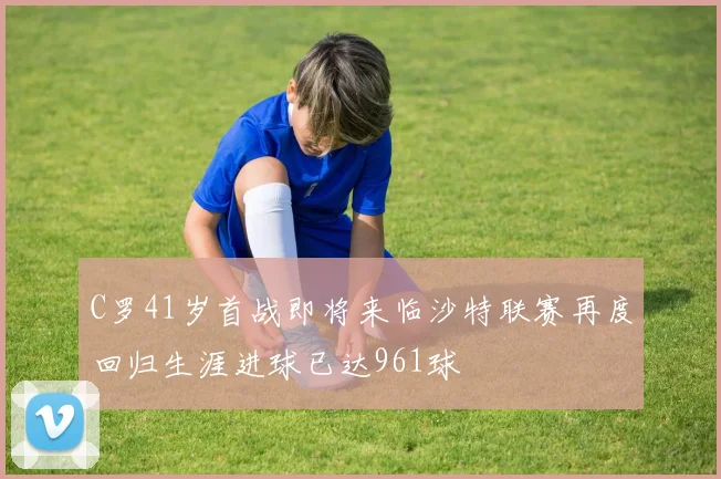 C罗41岁首战即将来临沙特联赛再度回归生涯进球已达961球