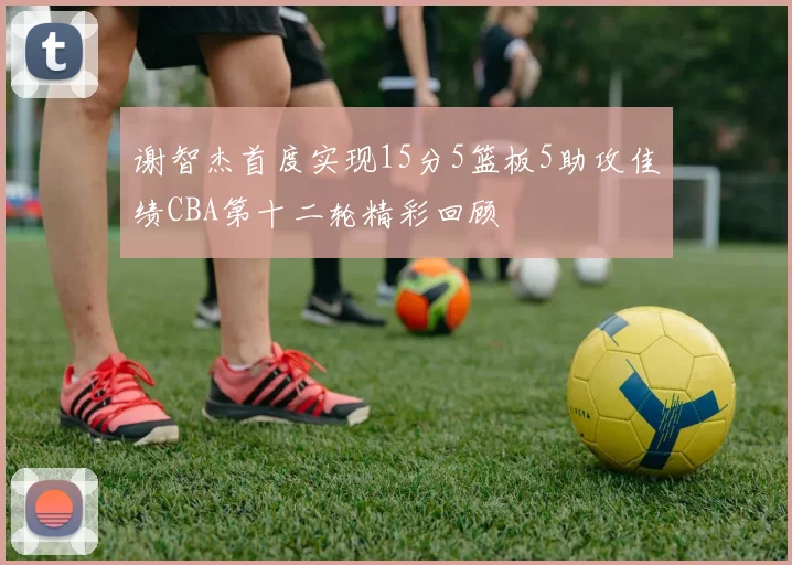 谢智杰首度实现15分5篮板5助攻佳绩CBA第十二轮精彩回顾