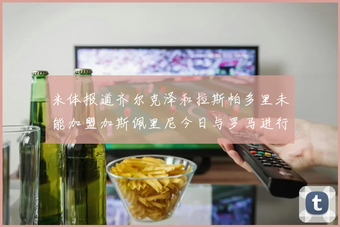 米体报道齐尔克泽和拉斯帕多里未能加盟加斯佩里尼今日与罗马进行会谈