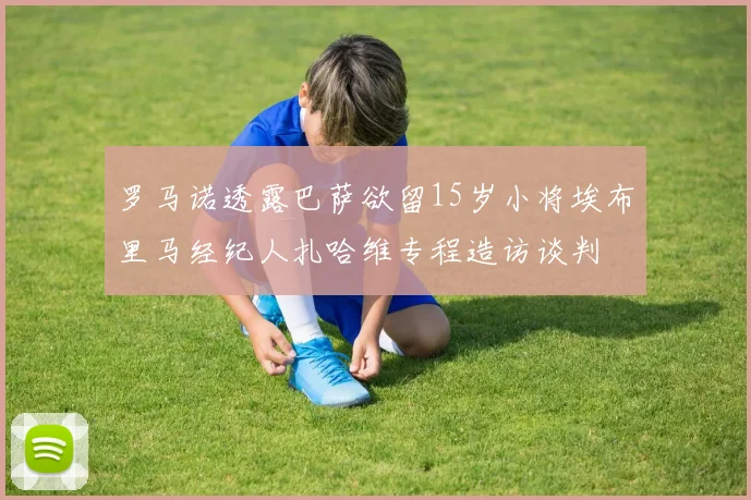 罗马诺透露巴萨欲留15岁小将埃布里马经纪人扎哈维专程造访谈判