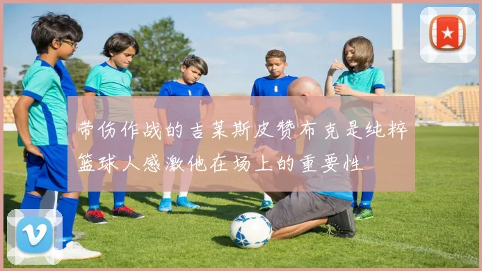 带伤作战的吉莱斯皮赞布克是纯粹篮球人感激他在场上的重要性