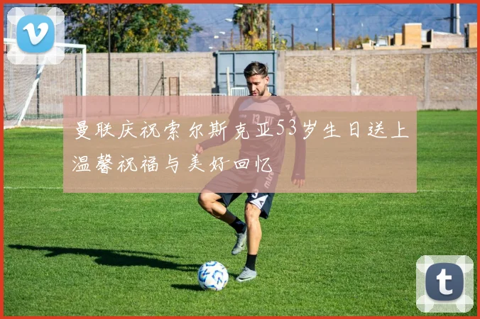 曼联庆祝索尔斯克亚53岁生日送上温馨祝福与美好回忆