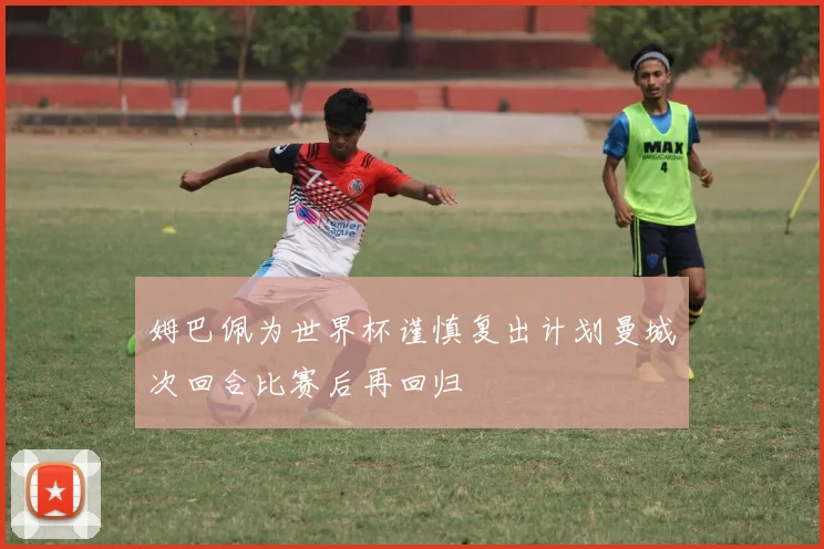 姆巴佩为世界杯谨慎复出计划曼城次回合比赛后再回归