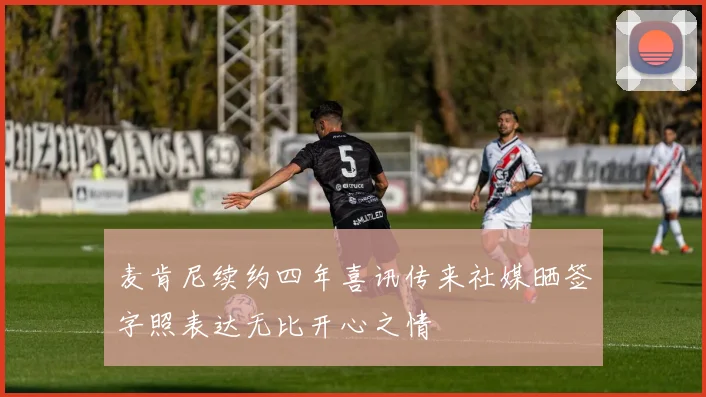 麦肯尼续约四年喜讯传来社媒晒签字照表达无比开心之情