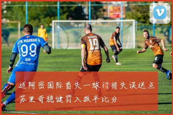 迈阿密国际首失一球门将失误送点苏里奇稳健罚入扳平比分