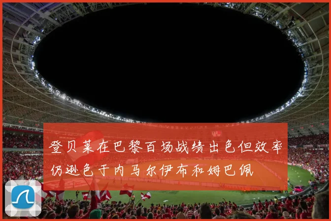 登贝莱在巴黎百场战绩出色但效率仍逊色于内马尔伊布和姆巴佩