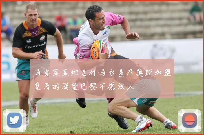 马克莱莱坦言对马尔基尼奥斯加盟皇马的渴望巴黎不愿放人