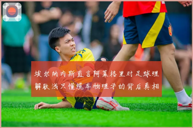 埃尔纳内斯直言阿莱格里对足球理解肤浅只懂缆车物理学的背后真相
