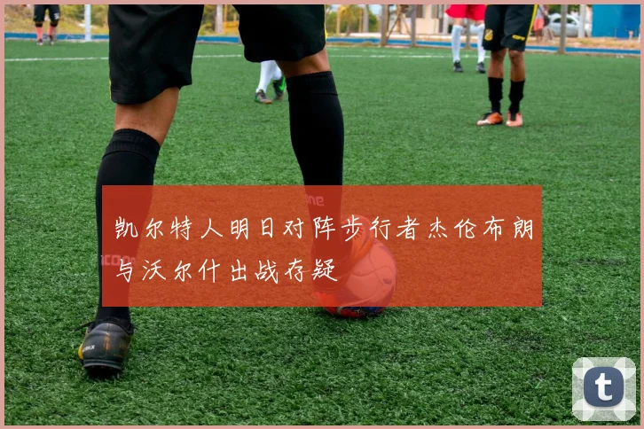 凯尔特人明日对阵步行者杰伦布朗与沃尔什出战存疑