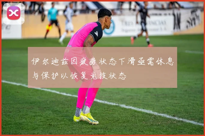 伊尔迪兹因疲劳状态下滑亟需休息与保护以恢复竞技状态