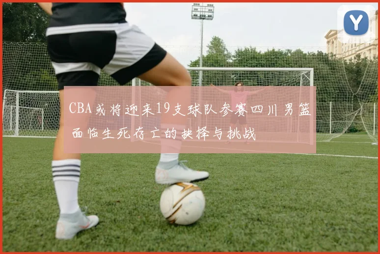 CBA或将迎来19支球队参赛四川男篮面临生死存亡的抉择与挑战
