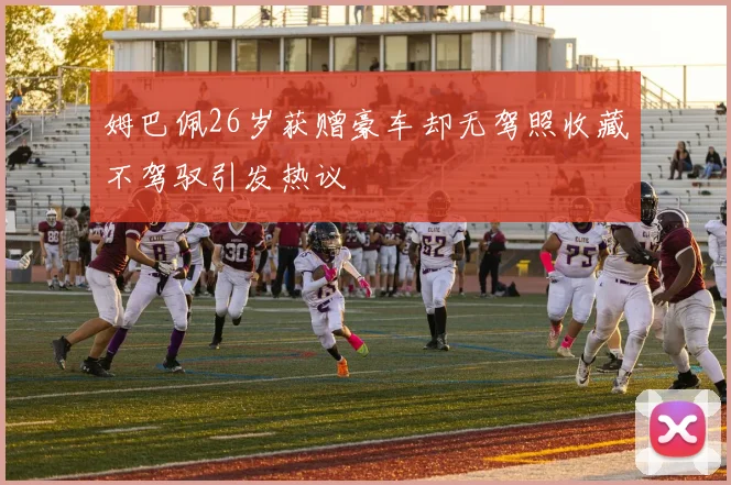 姆巴佩26岁获赠豪车却无驾照收藏不驾驭引发热议
